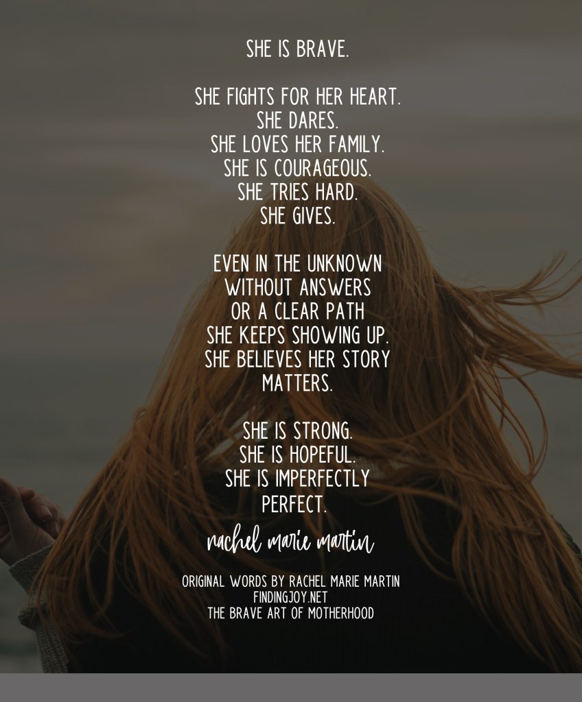 She is brave. She fights for her heart. She dares. She loves her family. She is courageous. She tries hard. She gives. Even in the unknown without answers or a clear path she keeps showing up. She believes her story matters. She is strong. She is hopeful. She is imperfectly perfect. 